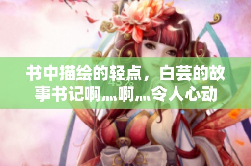 书中描绘的轻点，白芸的故事书记啊灬啊灬令人心动