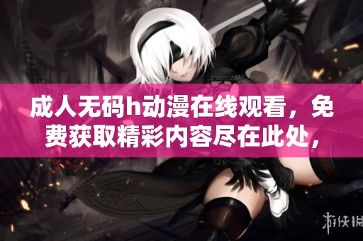 ****h动漫在线观看，免费获取精彩内容尽在此处，快来体验吧