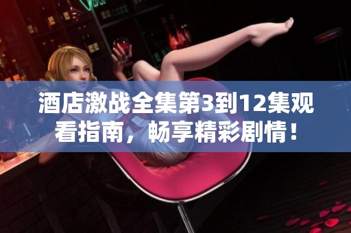 酒店激战全集第3到12集观看指南，畅享精彩剧情！