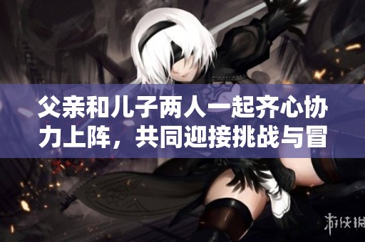 父亲和儿子两人一起齐心协力上阵，共同迎接挑战与冒险