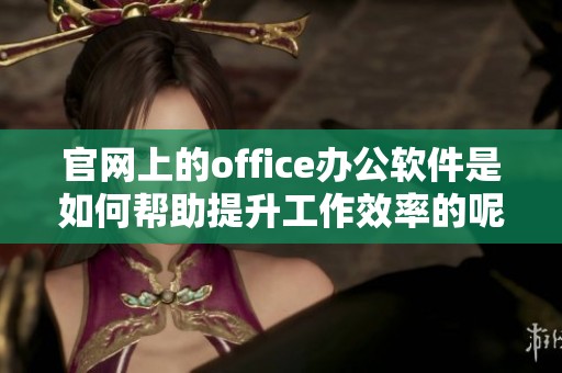 官网上的office办公软件是如何帮助提升工作效率的呢请一起来了解一下