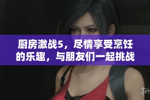 厨房激战5，尽情享受烹饪的乐趣，与朋友们一起挑战极限对决