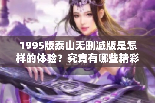 1995版泰山无删减版是怎样的体验？究竟有哪些精彩内容值得一看呢？