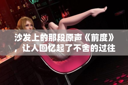 沙发上的那段原声《前度》，让人回忆起了不舍的过往时光