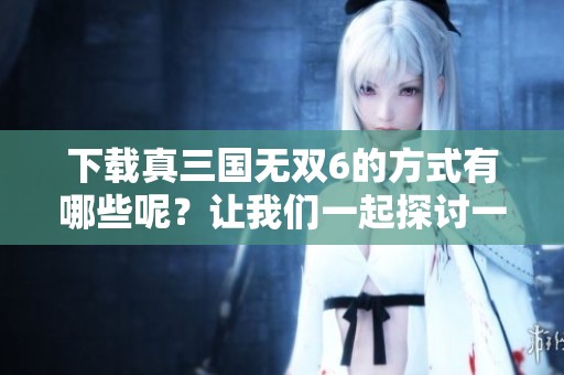 下载真三国无双6的方式有哪些呢？让我们一起探讨一下吧！