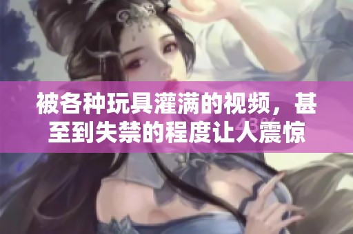 被各种玩具灌满的视频，甚至到失禁的程度让人震惊