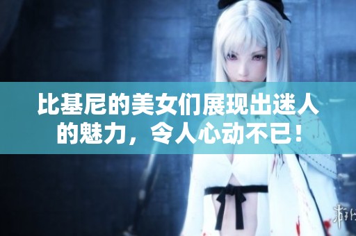 比基尼的美女们展现出迷人的魅力，令人心动不已！