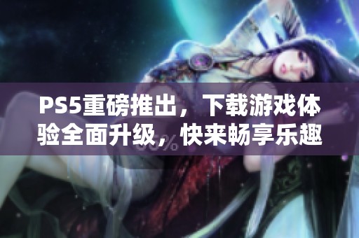 PS5重磅推出，下载游戏体验全面升级，快来畅享乐趣吧！