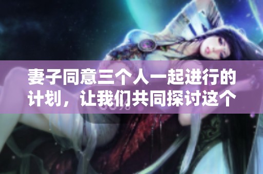 妻子同意三个人一起进行的计划，让我们共同探讨这个特殊的安排