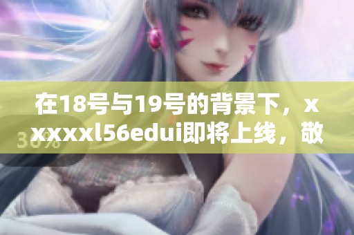 在18号与19号的背景下，xxxxxl56edui即将上线，敬请期待！