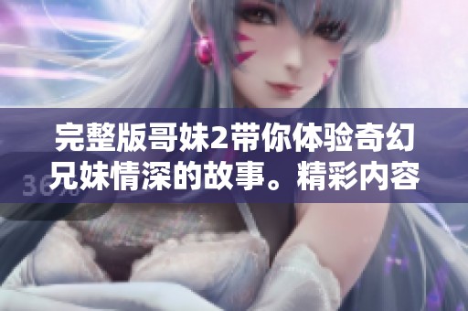 完整版哥妹2带你体验奇幻兄妹情深的故事。精彩内容不容错过，赶快来观看吧！