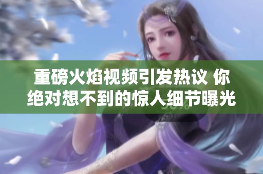 重磅火焰视频引发热议 你绝对想不到的惊人细节曝光
