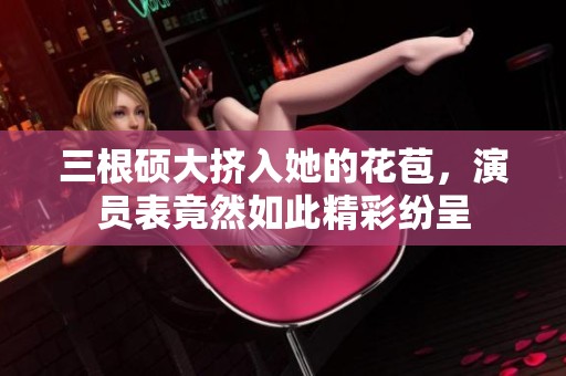 三根硕大挤入她的花苞，演员表竟然如此精彩纷呈