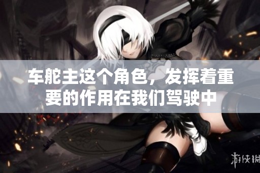 车舵主这个角色，发挥着重要的作用在我们驾驶中