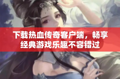 下载热血传奇客户端，畅享经典游戏乐趣不容错过