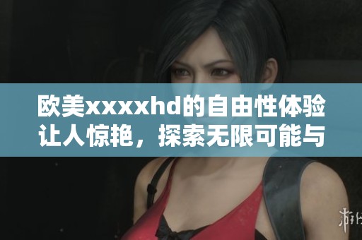 欧美xxxxhd的自由性体验让人惊艳，探索无限可能与激情的世界