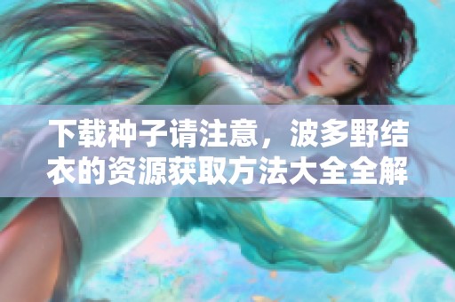 下载种子请注意，波多野结衣的资源获取方法大全全解析