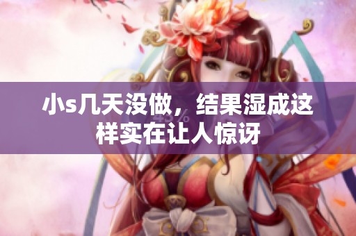 小s几天没做，结果湿成这样实在让人惊讶