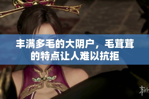 丰满多毛的大阴户，毛茸茸的特点让人难以抗拒