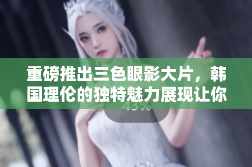 重磅推出三色眼影大片，韩国理伦的独特魅力展现让你心动不已