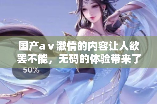国产aⅴ激情的内容让人欲罢不能，**的体验带来了无尽的精彩与刺激