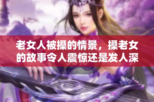 老女人被搡的情景，搡老女的故事令人震惊还是发人深省