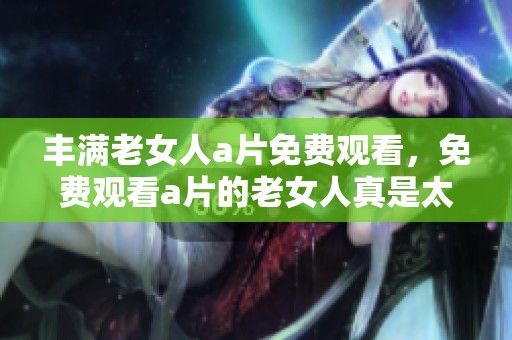 丰满老女人**免费观看，免费观看**的老女人真是太丰满了