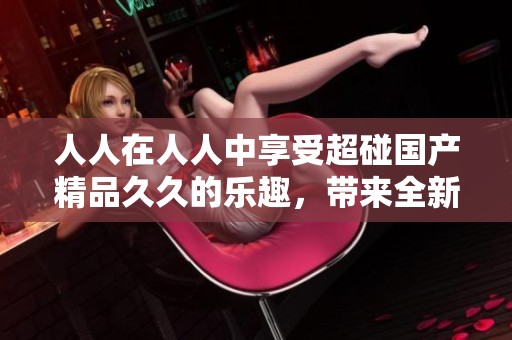 人人在人人中享受超碰******的乐趣，带来全新的体验与感受