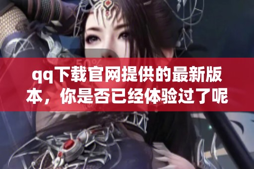 qq下载官网提供的最新版本，你是否已经体验过了呢