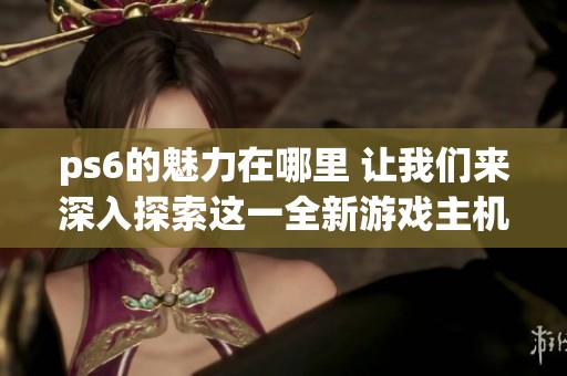 ps6的魅力在哪里 让我们来深入探索这一全新游戏主机的独特之处