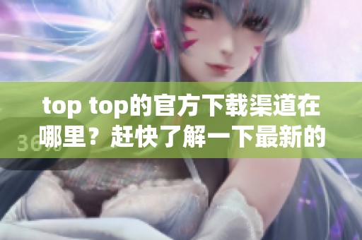 top top的官方下载渠道在哪里？赶快了解一下最新的下载信息吧