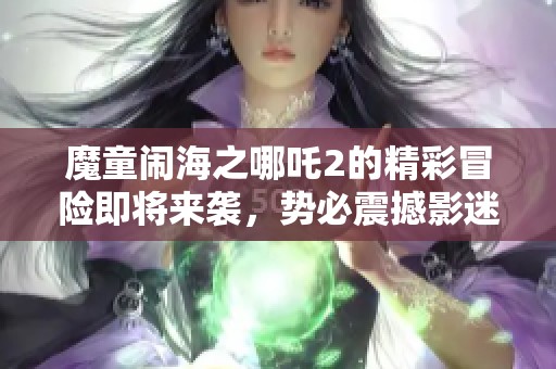魔童闹海之哪吒2的精彩冒险即将来袭，势必震撼影迷心灵