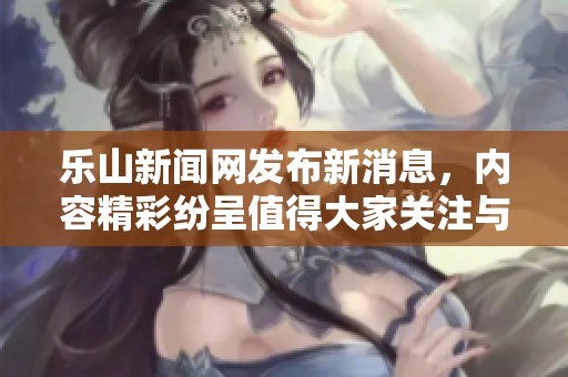 乐山新闻网发布新消息，内容精彩纷呈值得大家关注与阅读