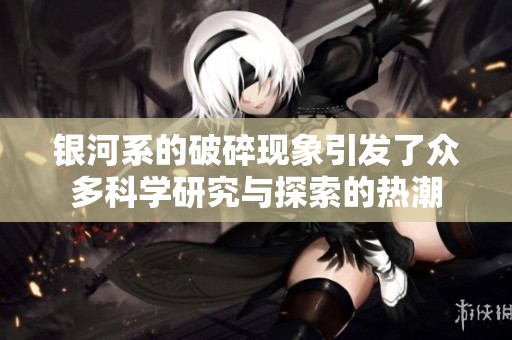 银河系的破碎现象引发了众多科学研究与探索的热潮