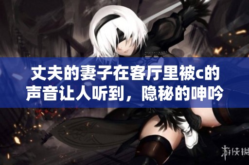 丈夫的妻子在客厅里被c的声音让人听到，隐秘的呻吟回荡在空气中。