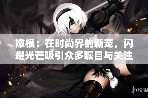 嫩模：在时尚界的新宠，闪耀光芒吸引众多瞩目与关注
