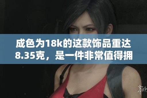 成色为18k的这款饰品重达8.35克，是一件非常值得拥有的珍品。