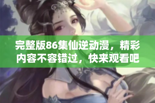 完整版86集仙逆动漫，精彩内容不容错过，快来观看吧！