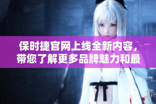 保时捷官网上线全新内容，带您了解更多品牌魅力和最新动态