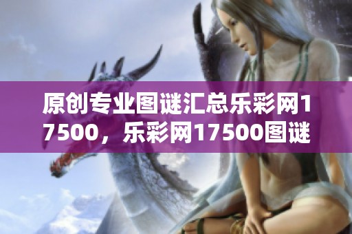 原创专业图谜汇总乐**17500，乐**17500图谜汇总专业原创内容一网打尽