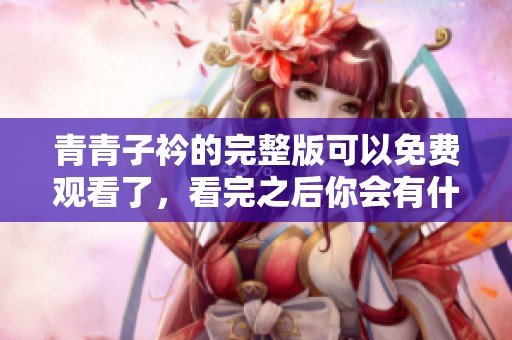青青子衿的完整版可以免费观看了，看完之后你会有什么感受呢