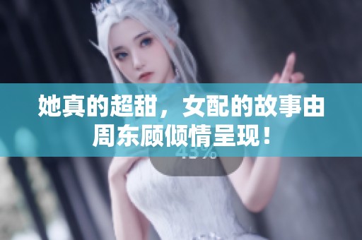 她真的超甜，女配的故事由周东顾倾情呈现！