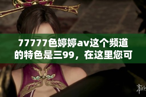 77777色****这个频道的特色是三99，在这里您可以享受多样的精彩内容
