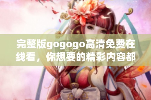 完整版gogogo高清免费在线看，你想要的精彩内容都在这里！