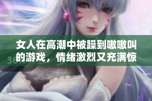 女人在高潮中被躁到嗷嗷叫的游戏，情绪激烈又充满惊喜