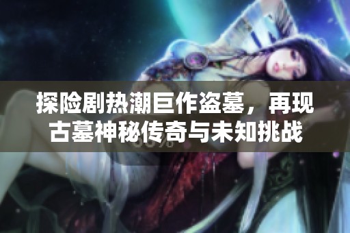 探险剧热潮巨作盗墓，再现古墓神秘传奇与未知挑战