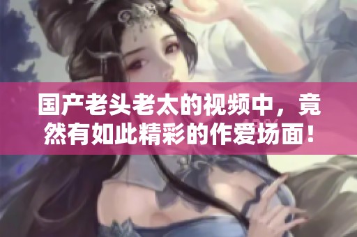国产老头老太的视频中，竟然有如此精彩的作爱场面！