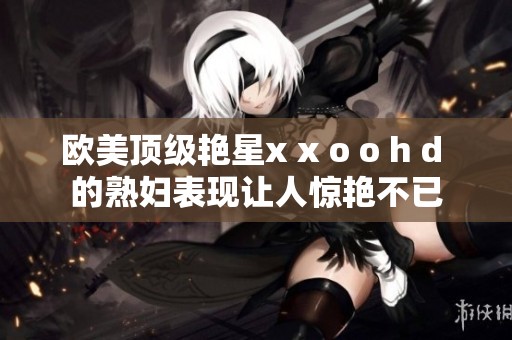 欧美顶级艳星x x o o h d 的**表现让人惊艳不已