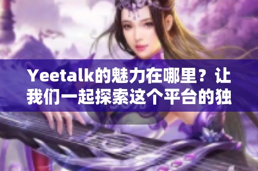 Yeetalk的魅力在哪里？让我们一起探索这个平台的独特之处。