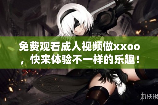 免费观看**视频做xxoo，快来体验不一样的乐趣！